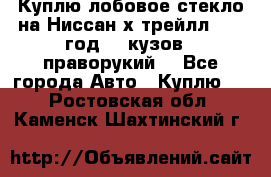 Куплю лобовое стекло на Ниссан х трейлл 2014 год 32 кузов , праворукий  - Все города Авто » Куплю   . Ростовская обл.,Каменск-Шахтинский г.